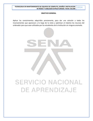 TECNOLOGIA EN MANTENIMIENTO DE EQUIPOS DE COMPUTO, DISEÑO E INSTALACION
DE REDES Y CABLEADO ESTRUCTURADO. FICHA: 661398
2014
OBJETIVO GENERAL
Aplicar los conocimientos adquiridos previamente, para dar una solución a todos los
inconvenientes que aparezcan a lo largo de la visita y optimizar al máximo los recursos del
ordenador para que sean utilizados por los estudiantes de la Institución sin ninguna anomalía.
 