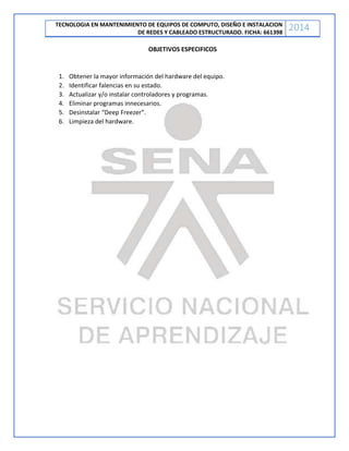 TECNOLOGIA EN MANTENIMIENTO DE EQUIPOS DE COMPUTO, DISEÑO E INSTALACION
DE REDES Y CABLEADO ESTRUCTURADO. FICHA: 661398
2014
OBJETIVOS ESPECIFICOS
1. Obtener la mayor información del hardware del equipo.
2. Identificar falencias en su estado.
3. Actualizar y/o instalar controladores y programas.
4. Eliminar programas innecesarios.
5. Desinstalar “Deep Freezer”.
6. Limpieza del hardware.
 