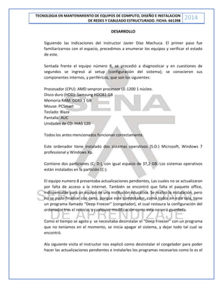 TECNOLOGIA EN MANTENIMIENTO DE EQUIPOS DE COMPUTO, DISEÑO E INSTALACION
DE REDES Y CABLEADO ESTRUCTURADO. FICHA: 661398
2014
DESARROLLO
Siguiendo las indicaciones del instructor Javier Díaz Machuca. El primer paso fue
familiarizarnos con el espacio, precedimos a enumerar los equipos y verificar el estado
de este.
Sentada frente el equipo número 8, se procedió a diagnosticar y en cuestiones de
segundos se ingresó al setup (configuración del sistema); se conocieron sus
componentes internos, y periféricos, que son los siguientes:
Procesador (CPU): AMD senpron processor LE-1200 1 núcleo.
Disco duro (HDD): Samsung HDO81 GB
Memoria RAM: DDRII 1 GB
Mouse: PCSmart
Teclado: Blaze
Pantalla: AUC
Unidades de CD: IHAS 120
Todos los antes mencionados funcionan correctamente.
Este ordenador tiene instalado dos sistemas operativos (S.O.) Microsoft, Windows 7
professional y Windows Xp.
Contiene dos particiones (C; D:), con igual espacio de 37,2 GB. Los sistemas operativos
están instalados en la partición (C:).
El equipo numero 8 presentaba actualizaciones pendientes, Las cuales no se actualizaron
por falta de acceso a la internet. También se encontró que falta el paquete office,
indispensable para un equipo de una institución educativa. Se realizo la instalación, pero
no se pudo finalizar con éxito, porque este computador, como todos en esta sala, tiene
un programa llamado “Deep Freezer” (congelador), el cual restaura la configuración del
ordenador tras el reinicio, y cualquier modificación como esta no será guardada.
Como el tiempo se agoto y se necesitaba desinstalar el “Deep Freezer” con un programa
que no teníamos en el momento, se inicia apagar el sistema, y dejar todo tal cual se
encontró.
Ala siguiente visita el instructor nos explicó como desinstalar el congelador para poder
hacer las actualizaciones pendientes e instalarles los programas necesarios como lo es el
 