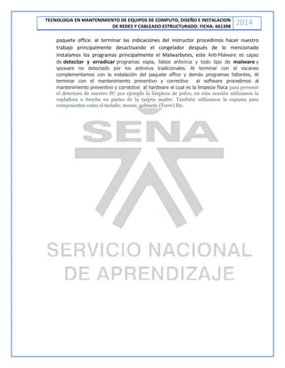 TECNOLOGIA EN MANTENIMIENTO DE EQUIPOS DE COMPUTO, DISEÑO E INSTALACION
DE REDES Y CABLEADO ESTRUCTURADO. FICHA: 661398
2014
paquete office. al terminar las indicaciones del instructor procedimos hacer nuestro
trabajo principalmente desactivando el congelador después de lo mencionado
instalamos los programas principalmente el Malwarbytes, este Anti-Malware es capaz
de detectar y erradicar programas espía, falsos antivirus y todo tipo de malware y
spyware no detectado por los antivirus tradicionales. Al terminar con el escaneo
complementamos con la instalación del paquete office y demás programas faltantes, Al
terminar con el mantenimiento preventivo y correctivo al software procedimos al
mantenimiento preventivo y correctivo al hardware el cual es la limpieza física para prevenir
el deterioro de nuestro PC por ejemplo la limpieza de polvo, en esta ocasión utilizamos la
sopladora u brocha en partes de la tarjeta madre. También utilizamos la espuma para
componentes como el teclado, mouse, gabinete (Torre) Etc.
 