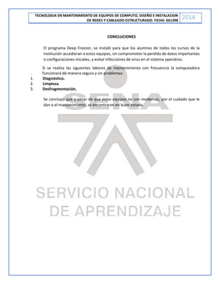 TECNOLOGIA EN MANTENIMIENTO DE EQUIPOS DE COMPUTO, DISEÑO E INSTALACION
DE REDES Y CABLEADO ESTRUCTURADO. FICHA: 661398
2014
CONCLUCIONES
El programa Deep Freezer, se instaló para que los alumnos de todos los cursos de la
institución accedieran a estos equipos, sin comprometer la perdida de datos importantes
o configuraciones iniciales, y evitar infecciones de virus en el sistema operativo.
Si se realiza las siguientes labores de mantenimiento con frecuencia la computadora
. funcionará de manera segura y sin problemas:
1. Diagnóstico.
2. Limpieza.
3. Desfragmentación.
Se concluyó que a pesar de que estos equipos no son modernos, por el cuidado que le
dan o el mantenimiento, se encontraron en buen estado.
 