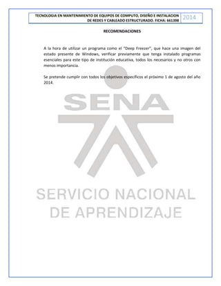 TECNOLOGIA EN MANTENIMIENTO DE EQUIPOS DE COMPUTO, DISEÑO E INSTALACION
DE REDES Y CABLEADO ESTRUCTURADO. FICHA: 661398
2014
RECOMENDACIONES
A la hora de utilizar un programa como el “Deep Freezer”, que hace una imagen del
estado presente de Windows, verificar previamente que tenga instalado programas
esenciales para este tipo de institución educativa, todos los necesarios y no otros con
menos importancia.
Se pretende cumplir con todos los objetivos específicos el próximo 1 de agosto del año
2014.
 