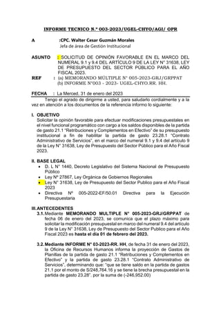 INFORME TECNICO N.º 003-2023/UGEL-CHYO/AGI/ OPR
A :CPC. Walter Cesar Guzmán Morales
Jefa de área de Gestión Institucional
ASUNTO : SOLICITUD DE OPINIÓN FAVORABLE EN EL MARCO DEL
NUMERAL 9.1 y 9.4 DEL ARTÍCULO 9 DE LA LEY N° 31638, LEY
DE PRESUPUESTO DEL SECTOR PÚBLICO PARA EL AÑO
FISCAL 2023.
REF : (a) MEMORANDO MÚLTIPLE N° 005-2023-GRJ/GRPPAT
(b) INFORME N°003 - 2023- UGEL-CHYO.RR. HH.
FECHA : La Merced, 31 de enero del 2023
Tengo el agrado de dirigirme a usted, para saludarlo cordialmente y a la
vez en atención a los documentos de la referencia informo lo siguiente:
I. OBJETIVO
Solicitar la opinión favorable para efectuar modificaciones presupuestales en
el nivel funcional programático con cargo a los saldos disponibles de la partida
de gasto 21.1 “Retribuciones y Complementos en Efectivo” de su presupuesto
institucional a fin de habilitar la partida de gasto 23.28.1 “Contrato
Administrativo de Servicios”, en el marco del numeral 9.1 y 9.4 del artículo 9
de la Ley N° 31638, Ley de Presupuesto del Sector Público para el Año Fiscal
2023.
II. BASE LEGAL
 D. L N° 1440, Decreto Legislativo del Sistema Nacional de Presupuesto
Público
 Ley Nº 27867, Ley Orgánica de Gobiernos Regionales
 Ley N° 31638, Ley de Presupuesto del Sector Publico para el Año Fiscal
2023
 Directiva Nº 005-2022-EF/50.01 Directiva para la Ejecución
Presupuestaria
III.ANTECEDENTES
3.1.Mediante MEMORANDO MULTIPLE N° 005-2023-GRJ/GRPPAT de
fecha 06 de enero del 2023, se comunica que el plazo máximo para
solicitar la modificación presupuestal en marco del numeral 9.4 del artículo
9 de la Ley N° 31638, Ley de Presupuesto del Sector Publico para el Año
Fiscal 2023 es hasta el día 01 de febrero del 2023.
3.2.Mediante INFORME N° 03-2023-RR. HH, de fecha 31 de enero del 2023,
la Oficina de Recursos Humanos informa la proyección de Gastos de
Planillas de la partida de gasto 21.1 “Retribuciones y Complementos en
Efectivo” y la partida de gasto 23.28.1 “Contrato Administrativo de
Servicios”, determinando que: “que se tiene saldo en la partida de gastos
21.1 por el monto de S/248,764.16 y se tiene la brecha presupuestal en la
partida de gasto 23.28”. por la suma de (-246,952.00)
 