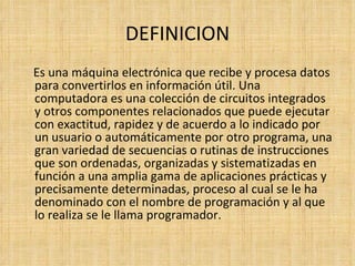 DEFINICION Es una máquina electrónica que recibe y procesa datos para convertirlos en información útil. Una computadora es una colección de circuitos integrados y otros componentes relacionados que puede ejecutar con exactitud, rapidez y de acuerdo a lo indicado por un usuario o automáticamente por otro programa, una gran variedad de secuencias o rutinas de instrucciones que son ordenadas, organizadas y sistematizadas en función a una amplia gama de aplicaciones prácticas y precisamente determinadas, proceso al cual se le ha denominado con el nombre de programación y al que lo realiza se le llama programador. 