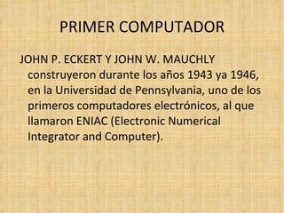 PRIMER COMPUTADOR JOHN P. ECKERT Y JOHN W. MAUCHLY construyeron durante los años 1943 ya 1946, en la Universidad de Pennsylvania, uno de los primeros computadores electrónicos, al que llamaron ENIAC (Electronic Numerical Integrator and Computer).  