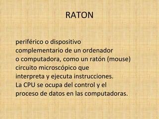 RATON periférico o dispositivo complementario de un ordenador  o computadora, como un ratón (mouse) circuito microscópico que  interpreta y ejecuta instrucciones.  La CPU se ocupa del control y el  proceso de datos en las computadoras. 