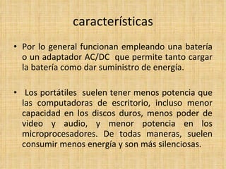características Por lo general funcionan empleando una batería o un adaptador AC/DC  que permite tanto cargar la batería como dar suministro de energía.   Los portátiles  suelen tener menos potencia que las computadoras de escritorio, incluso menor capacidad en los discos duros, menos poder de video y audio, y menor potencia en los microprocesadores. De todas maneras, suelen consumir menos energía y son más silenciosas.  