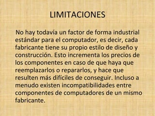 LIMITACIONES No hay todavía un factor de forma industrial estándar para el computador, es decir, cada fabricante tiene su propio estilo de diseño y construcción. Esto incrementa los precios de los componentes en caso de que haya que reemplazarlos o repararlos, y hace que resulten más difíciles de conseguir. Incluso a menudo existen incompatibilidades entre componentes de computadores de un mismo fabricante. 
