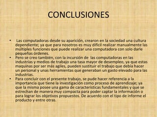 CONCLUSIONES   Las computadoras desde su aparición, crearon en la sociedad una cultura dependiente; ya que para nosotros es muy difícil realizar manualmente las múltiples funciones que puede realizar una computadora con solo darle pequeñas órdenes. Pero se creo también, con la incursión de  las computadoras en las industrias y medios de trabajo una tasa mayor de desempleo, ya que estas maquinas por ser más agiles, pueden sustituir el trabajo que debía hacer un personal y unas herramientas que generaban un gasto elevado para las industrias. Para concluir con el presente trabajo, se pude hacer referencia a la importancia que tiene la investigación como proceso de aprendizaje; ya que la misma posee una gama de características fundamentales y que se estrechan de manera muy compacta para poder captar la información o para lograr los objetivos propuestos. De acuerdo con el tipo de informe el producto y entre otras.  