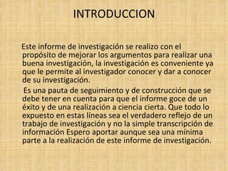 INTRODUCCION Este informe de investigación se realizo con el propósito de mejorar los argumentos para realizar una buena investigación, la investigación es conveniente ya que le permite al investigador conocer y dar a conocer de su investigación. Es una pauta de seguimiento y de construcción que se debe tener en cuenta para que el informe goce de un éxito y de una realización a ciencia cierta. Que todo lo expuesto en estas líneas sea el verdadero reflejo de un trabajo de investigación y no la simple transcripción de información Espero aportar aunque sea una mínima parte a la realización de este informe de investigación. 