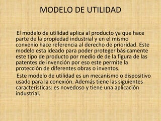 MODELO DE UTILIDAD El modelo de utilidad aplica al producto ya que hace parte de la propiedad industrial y en el mismo convenio hace referencia al derecho de prioridad. Este modelo esta ideado para poder proteger básicamente este tipo de producto por medio de de la figura de las  patentes de invención por eso este permite la protección de diferentes obras o inventos. Este modelo de utilidad es un mecanismo o dispositivo usado para la conexión. Además tiene las siguientes características: es novedoso y tiene una aplicación industrial.    