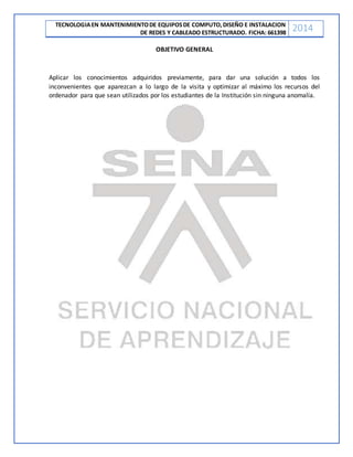 TECNOLOGIAEN MANTENIMIENTODE EQUIPOSDE COMPUTO,DISEÑO E INSTALACION
DE REDES Y CABLEADO ESTRUCTURADO. FICHA: 661398
2014
OBJETIVO GENERAL
Aplicar los conocimientos adquiridos previamente, para dar una solución a todos los
inconvenientes que aparezcan a lo largo de la visita y optimizar al máximo los recursos del
ordenador para que sean utilizados por los estudiantes de la Institución sin ninguna anomalía.
 