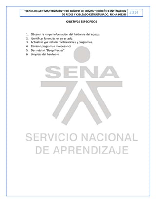TECNOLOGIAEN MANTENIMIENTODE EQUIPOSDE COMPUTO,DISEÑO E INSTALACION
DE REDES Y CABLEADO ESTRUCTURADO. FICHA: 661398
2014
OBJETIVOS ESPECIFICOS
1. Obtener la mayor información del hardware del equipo.
2. Identificar falencias en su estado.
3. Actualizar y/o instalar controladores y programas.
4. Eliminar programas innecesarios.
5. Desinstalar “Deep Freezer”.
6. Limpieza del hardware.
 