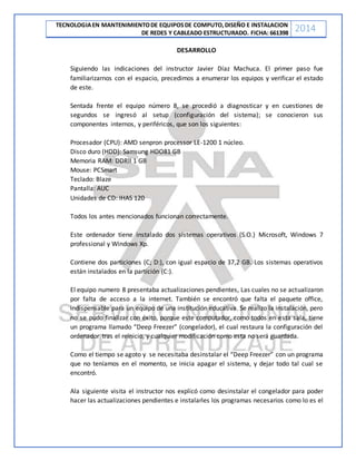 TECNOLOGIAEN MANTENIMIENTODE EQUIPOSDE COMPUTO,DISEÑO E INSTALACION
DE REDES Y CABLEADO ESTRUCTURADO. FICHA: 661398
2014
DESARROLLO
Siguiendo las indicaciones del instructor Javier Díaz Machuca. El primer paso fue
familiarizarnos con el espacio, precedimos a enumerar los equipos y verificar el estado
de este.
Sentada frente el equipo número 8, se procedió a diagnosticar y en cuestiones de
segundos se ingresó al setup (configuración del sistema); se conocieron sus
componentes internos, y periféricos, que son los siguientes:
Procesador (CPU): AMD senpron processor LE-1200 1 núcleo.
Disco duro (HDD): Samsung HDO81 GB
Memoria RAM: DDRII 1 GB
Mouse: PCSmart
Teclado: Blaze
Pantalla: AUC
Unidades de CD: IHAS 120
Todos los antes mencionados funcionan correctamente.
Este ordenador tiene instalado dos sistemas operativos (S.O.) Microsoft, Windows 7
professional y Windows Xp.
Contiene dos particiones (C; D:), con igual espacio de 37,2 GB. Los sistemas operativos
están instalados en la partición (C:).
El equipo numero 8 presentaba actualizaciones pendientes, Las cuales no se actualizaron
por falta de acceso a la internet. También se encontró que falta el paquete office,
indispensable para un equipo de una institución educativa. Se realizo la instalación, pero
no se pudo finalizar con éxito, porque este computador, como todos en esta sala, tiene
un programa llamado “Deep Freezer” (congelador), el cual restaura la configuración del
ordenador tras el reinicio, y cualquier modificación como esta no será guardada.
Como el tiempo se agoto y se necesitaba desinstalar el “Deep Freezer” con un programa
que no teníamos en el momento, se inicia apagar el sistema, y dejar todo tal cual se
encontró.
Ala siguiente visita el instructor nos explicó como desinstalar el congelador para poder
hacer las actualizaciones pendientes e instalarles los programas necesarios como lo es el
 