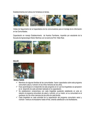 Establecimientos de Cultivos de Hortalizas en llantas.




Visitas de Seguimiento de la Capacitadora de los comunicadores para el montaje de la información
en las Comunidades.

Capacitación en manejo Establecimiento de Huertos Familiares, impartido por estudiante de la
Escuela de Agroecología Héctor Martínez con la tutoría de Prof. Hilda Real.




SALUD:




RESULTADOS
   Miembros de algunas familias de las comunidades fueron capacitados sobre este programa
     comunitario salud y nutrición en los niños menores de dos años.
   Hubo aprendizaje en el desarrollo de este programa en el cual los brigadistas se apropiaron
     en el desarrollo de cada actividad realizada en la capacitación.
   Se establecieron compromisos con cada brigadista quedando establecido en acta en
     relación al programa comunitario de salud y nutrición, en su misión, en su comunidad en el
     quehacer con los niños menores de dos años de cada familia.
   Cada brigadista en cada actividad de la capacitación del programa comunitario salud y
     nutrición mantuvo el entusiasmo hasta el final, creando satisfacción a los facilitadores.
 