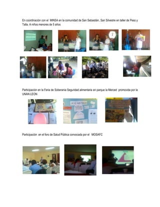 En coordinación con el MINSA en la comunidad de San Sebastián, San Silvestre en taller de Peso y
Talla. A niños menores de 5 años




Participación en la Feria de Soberania Seguridad alimentaria en parque la Merced promovida por la
UNAN LEON




Participación en el foro de Salud Pública convocada por el MOSAFC
 