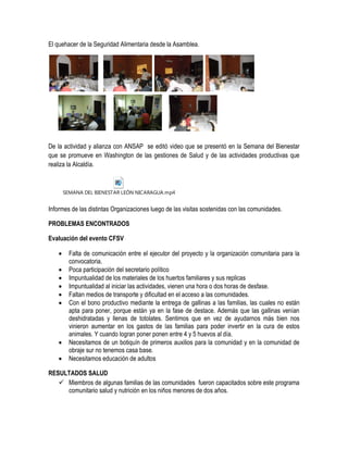 El quehacer de la Seguridad Alimentaria desde la Asamblea.




De la actividad y alianza con ANSAP se editó video que se presentó en la Semana del Bienestar
que se promueve en Washington de las gestiones de Salud y de las actividades productivas que
realiza la Alcaldía.



        SEMANA DEL BIENESTAR LEÓN NICARAGUA.mp4


Informes de las distintas Organizaciones luego de las visitas sostenidas con las comunidades.

PROBLEMAS ENCONTRADOS

Evaluación del evento CFSV

         Falta de comunicación entre el ejecutor del proyecto y la organización comunitaria para la
          convocatoria.
         Poca participación del secretario político
         Impuntualidad de los materiales de los huertos familiares y sus replicas
         Impuntualidad al iniciar las actividades, vienen una hora o dos horas de desfase.
         Faltan medios de transporte y dificultad en el acceso a las comunidades.
         Con el bono productivo mediante la entrega de gallinas a las familias, las cuales no están
          apta para poner, porque están ya en la fase de destace. Además que las gallinas venían
          deshidratadas y llenas de totolates. Sentimos que en vez de ayudarnos más bien nos
          vinieron aumentar en los gastos de las familias para poder invertir en la cura de estos
          animales. Y cuando logran poner ponen entre 4 y 5 huevos al día.
         Necesitamos de un botiquín de primeros auxilios para la comunidad y en la comunidad de
          obraje sur no tenemos casa base.
         Necesitamos educación de adultos

RESULTADOS SALUD
    Miembros de algunas familias de las comunidades fueron capacitados sobre este programa
     comunitario salud y nutrición en los niños menores de dos años.
 