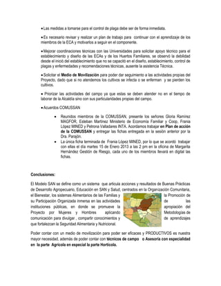  Las medidas a tomarse para el control de plaga debe ser de forma inmediata.

       Es necesario revisar y realizar un plan de trabajo para continuar con el aprendizaje de los
      miembros de la ECA y motivarlos a seguir en el componente.

       Mejorar coordinaciones técnicas con las Universidades para solicitar apoyo técnico para el
      establecimiento y diseño de las ECAs y de los Huertos Familiares, se observó la debilidad
      desde el inició del establecimiento que no se capacitó en el diseño, establecimiento, control de
      plagas y enfermedades y recomendaciones técnicas, ausente la asistencia Técnica.

       Solicitar el Medio de Movilización para poder dar seguimiento a las actividades propias del
      Proyecto, dado que si no atendemos los cultivos se infecta o se enferman y se pierden los
      cultivos.

       Priorizar las actividades del campo ya que estas se deben atender no en el tiempo de
      laborar de la Alcaldía sino con sus particularidades propias del campo.

       Acuerdos COMUSSAN

                 Reunidos miembros de la COMUSSAN, presente los señores Gloria Ramírez
                  MAGFOR, Esteban Martínez Ministerio de Economía Familiar y Coop, Frania
                  López MINED y Petrona Valladares INTA. Acordamos trabajar en Plan de acción
                  de la COMUSSAN y entregar las fichas entregada en la sesión anterior por la
                  Dra. Parajón.
                 La única ficha terminada de Frania López MINED, por lo que se acordó trabajar
                  con ellas el día martes 15 de Enero 2013 a las 2 pm en la oficina de Margarita
                  Hernández Gestión de Riesgo, cada uno de los miembros llevará en digital las
                  fichas.



Conclusiones:

El Modelo SAN se define como un sistema que articula acciones y resultados de Buenas Prácticas
de Desarrollo Agropecuario, Educación en SAN y Salud, centrados en la Organización Comunitaria,
el Bienestar, los sistemas Alimentarios de las Familias y                      la Promoción de
su Participación Organizada inmersa en las actividades                         de           las
instituciones públicas, en donde se promueve la                                apropiación del
Proyecto por Mujeres y Hombres                 aplicando                       Metodologías de
comunicación para divulgar , compartir conocimientos y                         de aprendizajes
que fortalezcan la Seguridad Alimentaria y Nutricional.

Poder contar con un medio de movilización para poder ser eficaces y PRODUCTIVOS es nuestra
mayor necesidad, además de poder contar con técnicos de campo o Asesoría con especialidad
en la parte Agrícola en especial la parte Hortícola.
 