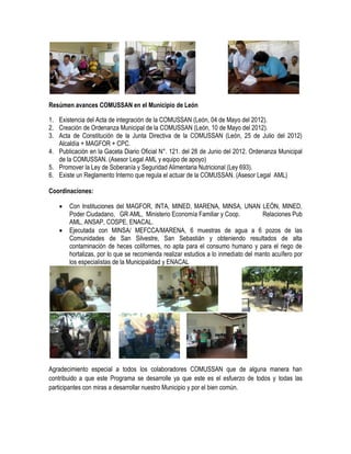 Resúmen avances COMUSSAN en el Municipio de León

1. Existencia del Acta de integración de la COMUSSAN (León, 04 de Mayo del 2012).
2. Creación de Ordenanza Municipal de la COMUSSAN (León, 10 de Mayo del 2012).
3. Acta de Constitución de la Junta Directiva de la COMUSSAN (León, 25 de Julio del 2012)
   Alcaldía + MAGFOR + CPC.
4. Publicación en la Gaceta Diario Oficial N°. 121. del 28 de Junio del 2012. Ordenanza Municipal
   de la COMUSSAN. (Asesor Legal AML y equipo de apoyo)
5. Promover la Ley de Soberanía y Seguridad Alimentaria Nutricional (Ley 693).
6. Existe un Reglamento Interno que regula el actuar de la COMUSSAN. (Asesor Legal AML)

Coordinaciones:

      Con Instituciones del MAGFOR, INTA, MINED, MARENA, MINSA, UNAN LEÓN, MINED,
       Poder Ciudadano, GR AML, Ministerio Economía Familiar y Coop.               Relaciones Pub
       AML, ANSAP, COSPE, ENACAL.
      Ejecutada con MINSA/ MEFCCA/MARENA, 6 muestras de agua a 6 pozos de las
       Comunidades de San Silvestre, San Sebastián y obteniendo resultados de alta
       contaminación de heces coliformes, no apta para el consumo humano y para el riego de
       hortalizas, por lo que se recomienda realizar estudios a lo inmediato del manto acuífero por
       los especialistas de la Municipalidad y ENACAL




Agradecimiento especial a todos los colaboradores COMUSSAN que de alguna manera han
contribuido a que este Programa se desarrolle ya que este es el esfuerzo de todos y todas las
participantes con miras a desarrollar nuestro Municipio y por el bien común.
 