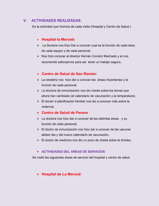 V.

ACTIVIDADES REALIZADAS:
Es la actividad que hicimos de cada visita (Hospital y Centro de Salud.)



Hospital la Merced:

 La Doctora nos hizo Dar a conocer cual es la función de cada área ,
de cada equipo y de cada personal.
 Nos hizo conocer al director Hernán Condori Machado y el nos
recomendó esforzarnos para así tener un trabajo seguro.

 Centro de Salud de San Ramón:
 La obstetriz nos hizo dar a conocer las áreas importantes y la
función de cada personal.
 La doctora de inmunización nos dio charla sobre los temas que
ahora han cambiado (el calendario de vacunación y la temperatura).
 El doctor d planificación familiar nos dio a conocer más sobre la
violencia.

 Centro de Salud de Perene
 La doctora nos hizo dar a conocer de las distintas áreas y su
función de cada personal.
 El doctor de inmunización nos hizo dar a conocer de las vacunar
alistan tés y del nuevo calendario de vacunación.
 El doctor de medicina nos dio un poco de charla sobre la timidez.

 ACTIVIDADES DEL AREAS DE SERVICIOS:
Se visitó las siguientes áreas de servicio del hospital y centro de salud.

 Hospital de La Merced:

 