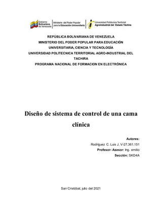 REPÚBLICA BOLIVARIANA DE VENEZUELA
MINISTERIO DEL PODER POPULAR PARA EDUCACIÓN
UNIVERSITARIA, CIENCIA Y TECNOLOGÍA
UNIVERSIDAD POLITECNICA TERRITORIAL AGRO-INDUSTRIAL DEL
TACHIRA
PROGRAMA NACIONAL DE FORMACION EN ELECTRÓNICA
Diseño de sistema de control de una cama
clínica
Autores:
Rodríguez C. Luis J. V-27.361.151
Profesor- Asesor: Ing. emilio
Sección: SKD4A
San Cristóbal, julio del 2021
 