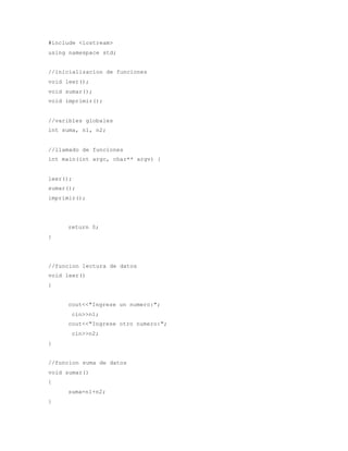 #include <iostream> 
using namespace std; 
//inicializacion de funciones 
void leer(); 
void sumar(); 
void imprimir(); 
//varibles globales 
int suma, n1, n2; 
//llamado de funciones 
int main(int argc, char** argv) { 
leer(); 
sumar(); 
imprimir(); 
return 0; 
} 
//funcion lectura de datos 
void leer() 
{ 
cout<<"Ingrese un numero:"; 
cin>>n1; 
cout<<"Ingrese otro numero:"; 
cin>>n2; 
} 
//funcion suma de datos 
void sumar() 
{ 
suma=n1+n2; 
} 
 