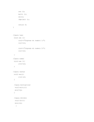 res (); 
multi (); 
div(); 
imprimir (); 
return 0; 
} 
//para leer 
void lee (){ 
cout<<"Ingrese en numero 1:"; 
cin>>n1; 
cout<<"Ingrese en numero 2:"; 
cin>>n2; 
} 
//para sumar 
void sum (){ 
s=n1+n2; 
} 
//para restar 
void res(){ 
r=n1-n2; 
} 
//para multiplicar 
void multi(){ 
m=n1*n2; 
} 
//para dividir 
void div(){ 
d=n1/n2; 
} 
 