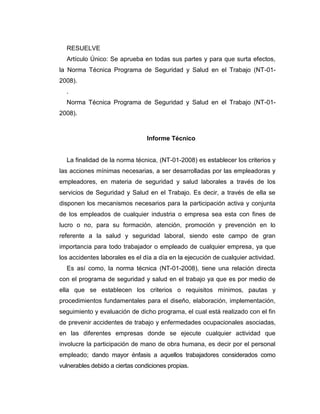 RESUELVE
Artículo Único: Se aprueba en todas sus partes y para que surta efectos,
la Norma Técnica Programa de Seguridad y Salud en el Trabajo (NT-01-
2008).
.
Norma Técnica Programa de Seguridad y Salud en el Trabajo (NT-01-
2008).
Informe Técnico
La finalidad de la norma técnica, (NT-01-2008) es establecer los criterios y
las acciones mínimas necesarias, a ser desarrolladas por las empleadoras y
empleadores, en materia de seguridad y salud laborales a través de los
servicios de Seguridad y Salud en el Trabajo. Es decir, a través de ella se
disponen los mecanismos necesarios para la participación activa y conjunta
de los empleados de cualquier industria o empresa sea esta con fines de
lucro o no, para su formación, atención, promoción y prevención en lo
referente a la salud y seguridad laboral, siendo este campo de gran
importancia para todo trabajador o empleado de cualquier empresa, ya que
los accidentes laborales es el día a día en la ejecución de cualquier actividad.
Es así como, la norma técnica (NT-01-2008), tiene una relación directa
con el programa de seguridad y salud en el trabajo ya que es por medio de
ella que se establecen los criterios o requisitos mínimos, pautas y
procedimientos fundamentales para el diseño, elaboración, implementación,
seguimiento y evaluación de dicho programa, el cual está realizado con el fin
de prevenir accidentes de trabajo y enfermedades ocupacionales asociadas,
en las diferentes empresas donde se ejecute cualquier actividad que
involucre la participación de mano de obra humana, es decir por el personal
empleado; dando mayor énfasis a aquellos trabajadores considerados como
vulnerables debido a ciertas condiciones propias.
 
