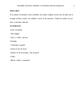INFORME TECNICO: DISEÑO Y CONTRUCCION DE MAQUETA 3
MIO CABLE
Es un sistema de transporte aéreo constituido por cabinas colgadas de una serie de cables que se
encargan de hacer avanzar a las unidades a través de las estaciones. Cuando las cabinas van por
tierra se denomina funicular.
MATERIALES
-Trozos de madera
-Tubo delgado
-2 pila 1.5 voltios cada una
-Portapilas
- 2 Interruptor pequeño
-Lectora en des uso de pc
-Alambre de 30 cm de largo, 3mm de grosor
-Cables
-Silicona caliente y pegamento
 
