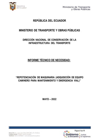 Página1 de 11
REPÚBLICA DEL ECUADOR
MINISTERIO DE TRANSPORTE Y OBRAS PÚBLICAS
DIRECCIÓN NACIONAL DE CONSERVACIÓN DE LA
INFRAESTRUCTURA DEL TRANSPORTE
INFORME TÉCNICO DE NECESIDAD:
“REPOTENCIACIÓN DE MAQUINARIA (ADQUISICIÓN DE EQUIPO
CAMINERO PARA MANTENIMIENTO Y EMERGENCIA VIAL)”
MAYO – 2022
 