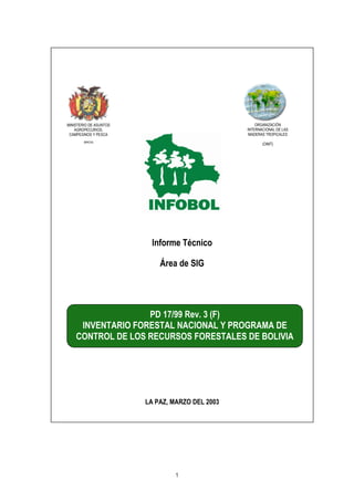 1
MINISTERIO DE ASUNTOS
AGROPECURIOS,
CAMPESINOS Y PESCA
(MACIA)
ORGANIZACIÓN
INTERNACIONAL DE LAS
MADERAS TROPICALES
(OIMT)
PD 17/99 Rev. 3 (F)
INVENTARIO FORESTAL NACIONAL Y PROGRAMA DE
CONTROL DE LOS RECURSOS FORESTALES DE BOLIVIA
LA PAZ, MARZO DEL 2003
Informe Técnico
Área de SIG
 