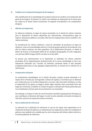 10 Informe Técnico: Evolución de la Pobreza Monetaria 2009-2015
D. Cambios en la estimación del gasto de los hogares
Otra modificación de la metodología de la pobreza fueron los cambios en la estimación del
gasto de los hogares. El primero se refería a los métodos de imputación de los ítems para
los cuales no se tenían valores monetarios. El segundo correspondió a los componentes
del gasto.
 Métodos de imputación
Se utilizaron medianas en lugar de valores promedios en el cálculo de valores unitarios
para la imputación de bienes adquiridos por autoconsumo, autosuministro, pago en
especie, donaciones públicas y privadas. Ello hace las imputaciones menos sensibles a los
valores extremos.
Se consideraron los valores medianos a nivel de variedades de productos en lugar de
utilizarse, como en la metodología anterior, el nivel de grupos genéricos de productos. Con
ello los valores unitarios son más específicos. En la deflactación del gasto, se utilizó el
Índice de Precios al Consumidor (IPC) de las ciudades desagregadas en ocho subgrupos
con año base 2009 en lugar del IPC con base en el año 2001.
Se precisa que anteriormente en la imputación se utilizaban los valores unitarios
promedios de los departamentos (urbano/rural). En la nueva metodología se hace una
imputación utilizando una “cascada” de dominios, partiendo desde el más pequeño
(conglomerado) hasta el más agregado (departamento), en función de la robustez de la
información.
 Componentes del gasto
La actualización metodológica, en el cálculo del gasto, excluye el gasto destinado a la
mejora de la vivienda por corresponder a bienes de capital y a los bienes que se obtienen
por recolección, por ser de libre disposición y no tener valor mercantil. Asimismo, se evita
la duplicidad de los gastos en hogares donde algún miembro haya consumido fuera del
hogar por invitación, y también se excluye los gastos realizados por fiestas patronales por
no ser habituales y formar parte de una donación a la comunidad.
Sin embargo, se incluye el valor de uso de los bienes durables (equipamiento del hogar) ya
que contribuyen al bienestar del hogar; el valor ha sido calculado en función al tiempo de
vida útil y al precio de reposición (valores actuales).
E. Nueva población de referencia
La selección de la población de referencia es una de las etapas más importantes en la
estimación de líneas de pobreza, no solamente por las implicancias sobre los resultados de
pobreza, sino también en la medida que los otros elementos del cálculo, deben referirse a
la misma población de referencia.
 