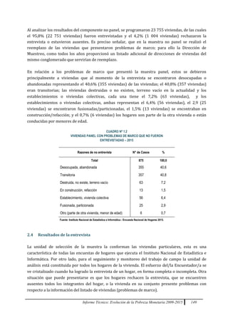 Informe Técnico: Evolución de la Pobreza Monetaria 2009-2015 149
Al analizar los resultados del componente no panel, se programaron 23 755 viviendas, de las cuales
el 95,8% (22 751 viviendas) fueron entrevistadas y el 4,2% (1 004 viviendas) rechazaron la
entrevista o estuvieron ausentes. Es preciso señalar, que en la muestra no panel se realizó el
reemplazo de las viviendas que presentaron problemas de marco; para ello la Dirección de
Muestreo, como todos los años proporcionó un listado adicional de direcciones de viviendas del
mismo conglomerado que servirían de reemplazo.
En relación a los problemas de marco que presentó la muestra panel, estos se debieron
principalmente a viviendas que al momento de la entrevista se encontraron desocupadas o
abandonadas representando el 40,6% (355 viviendas) de las viviendas; el 40,8% (357 viviendas)
eran transitorias; las viviendas destruidas o no existen, terreno vacío en la actualidad y los
establecimientos o viviendas colectivas, cada una tiene el 7,2% (63 viviendas), y los
establecimientos o viviendas colectivas, ambas representan el 6,4% (56 viviendas), el 2,9 (25
viviendas) se encontraron fusionadas/particionadas, el 1,5% (13 viviendas) se encontraban en
construcción/refacción; y el 0,7% (6 viviendas) los hogares son parte de la otra vivienda o están
conducidas por menores de edad.
CUADRO Nº 1.2
VIVIENDAS PANEL CON PROBLEMAS DE MARCO QUE NO FUERON
ENTREVISTADAS – 2015
Razones de no entrevista N° de Casos %
Total 875 100,0
Desocupada, abandonada 355 40,6
Transitoria 357 40,8
Destruida, no existe, terreno vacío 63 7,2
En construcción, refacción 13 1,5
Establecimiento, vivienda colectiva 56 6,4
Fusionada, particionada 25 2,9
Otro (parte de otra vivienda, menor de edad) 6 0,7
Fuente: Instituto Nacional de Estadística e Informática - Encuesta Nacional de Hogares 2015.
2.4 Resultados de la entrevista
La unidad de selección de la muestra la conforman las viviendas particulares, esta es una
característica de todas las encuestas de hogares que ejecuta el Instituto Nacional de Estadística e
Informática. Por otro lado, para el seguimiento y monitoreo del trabajo de campo la unidad de
análisis está constituida por todos los hogares de la vivienda. El esfuerzo del/la Encuestador/a se
ve cristalizado cuando ha logrado la entrevista de un hogar, en forma completa o incompleta. Otra
situación que puede presentarse es que los hogares rechacen la entrevista, que se encuentren
ausentes todos los integrantes del hogar, o la vivienda en su conjunto presente problemas con
respecto a la información del listado de viviendas (problemas de marco).
 
