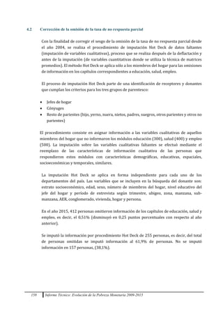 158 Informe Técnico: Evolución de la Pobreza Monetaria 2009-2015
4.2 Corrección de la omisión de la tasa de no respuesta parcial
Con la finalidad de corregir el sesgo de la omisión de la tasa de no respuesta parcial desde
el año 2004, se realiza el procedimiento de imputación Hot Deck de datos faltantes
(imputación de variables cualitativas), proceso que se realiza después de la deflactación y
antes de la imputación (de variables cuantitativas donde se utiliza la técnica de matrices
promedios). El método Hot Deck se aplica sólo a los miembros del hogar para las omisiones
de información en los capítulos correspondientes a educación, salud, empleo.
El proceso de imputación Hot Deck parte de una identificación de receptores y donantes
que cumplan los criterios para los tres grupos de parentesco:
 Jefes de hogar
 Cónyuges
 Resto de parientes (hijo, yerno, nuera, nietos, padres, suegros, otros parientes y otros no
parientes)
El procedimiento consiste en asignar información a las variables cualitativas de aquellos
miembros del hogar que no informaron los módulos educación (300), salud (400) y empleo
(500). La imputación sobre las variables cualitativas faltantes se efectuó mediante el
reemplazo de las características de información cualitativa de las personas que
respondieron estos módulos con características demográficas, educativas, espaciales,
socioeconómicas y temporales, similares.
La imputación Hot Deck se aplica en forma independiente para cada uno de los
departamentos del país. Las variables que se incluyen en la búsqueda del donante son:
estrato socioeconómico, edad, sexo, número de miembros del hogar, nivel educativo del
jefe del hogar y período de entrevista según trimestre, ubigeo, zona, manzana, sub-
manzana, AER, conglomerado, vivienda, hogar y persona.
En el año 2015, 412 personas omitieron información de los capítulos de educación, salud y
empleo, es decir, el 0,51% (disminuyó en 0,25 puntos porcentuales con respecto al año
anterior).
Se imputó la información por procedimiento Hot Deck de 255 personas, es decir, del total
de personas omitidas se imputó información al 61,9% de personas. No se imputó
información en 157 personas, (38,1%).
 