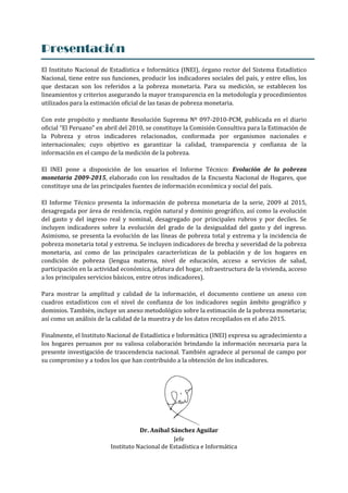 Presentación
El Instituto Nacional de Estadística e Informática (INEI), órgano rector del Sistema Estadístico
Nacional, tiene entre sus funciones, producir los indicadores sociales del país, y entre ellos, los
que destacan son los referidos a la pobreza monetaria. Para su medición, se establecen los
lineamientos y criterios asegurando la mayor transparencia en la metodología y procedimientos
utilizados para la estimación oficial de las tasas de pobreza monetaria.
Con este propósito y mediante Resolución Suprema Nº 097-2010-PCM, publicada en el diario
oficial “El Peruano” en abril del 2010, se constituye la Comisión Consultiva para la Estimación de
la Pobreza y otros indicadores relacionados, conformada por organismos nacionales e
internacionales; cuyo objetivo es garantizar la calidad, transparencia y confianza de la
información en el campo de la medición de la pobreza.
El INEI pone a disposición de los usuarios el Informe Técnico: Evolución de la pobreza
monetaria 2009-2015, elaborado con los resultados de la Encuesta Nacional de Hogares, que
constituye una de las principales fuentes de información económica y social del país.
El Informe Técnico presenta la información de pobreza monetaria de la serie, 2009 al 2015,
desagregada por área de residencia, región natural y dominio geográfico, así como la evolución
del gasto y del ingreso real y nominal, desagregado por principales rubros y por deciles. Se
incluyen indicadores sobre la evolución del grado de la desigualdad del gasto y del ingreso.
Asimismo, se presenta la evolución de las líneas de pobreza total y extrema y la incidencia de
pobreza monetaria total y extrema. Se incluyen indicadores de brecha y severidad de la pobreza
monetaria, así como de las principales características de la población y de los hogares en
condición de pobreza (lengua materna, nivel de educación, acceso a servicios de salud,
participación en la actividad económica, jefatura del hogar, infraestructura de la vivienda, acceso
a los principales servicios básicos, entre otros indicadores).
Para mostrar la amplitud y calidad de la información, el documento contiene un anexo con
cuadros estadísticos con el nivel de confianza de los indicadores según ámbito geográfico y
dominios. También, incluye un anexo metodológico sobre la estimación de la pobreza monetaria;
así como un análisis de la calidad de la muestra y de los datos recopilados en el año 2015.
Finalmente, el Instituto Nacional de Estadística e Informática (INEI) expresa su agradecimiento a
los hogares peruanos por su valiosa colaboración brindando la información necesaria para la
presente investigación de trascendencia nacional. También agradece al personal de campo por
su compromiso y a todos los que han contribuido a la obtención de los indicadores.
Dr. Aníbal Sánchez Aguilar
Jefe
Instituto Nacional de Estadística e Informática
 