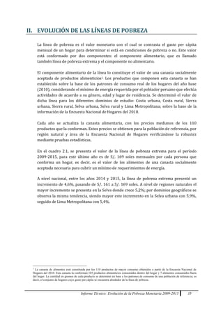 Informe Técnico: Evolución de la Pobreza Monetaria 2009-2015 35
II. EVOLUCIÓN DE LAS LÍNEAS DE POBREZA
La línea de pobreza es el valor monetario con el cual se contrasta el gasto per cápita
mensual de un hogar para determinar si está en condiciones de pobreza o no. Este valor
está conformado por dos componentes: el componente alimentario, que es llamado
también línea de pobreza extrema y el componente no alimentario.
El componente alimentario de la línea lo constituye el valor de una canasta socialmente
aceptada de productos alimenticios1. Los productos que componen esta canasta se han
establecido sobre la base de los patrones de consumo real de los hogares del año base
(2010), considerando el mínimo de energía requerida por el poblador peruano que efectúa
actividades de acuerdo a su género, edad y lugar de residencia. Se determinó el valor de
dicha línea para los diferentes dominios de estudio: Costa urbana, Costa rural, Sierra
urbana, Sierra rural, Selva urbana, Selva rural y Lima Metropolitana; sobre la base de la
información de la Encuesta Nacional de Hogares del 2010.
Cada año se actualiza la canasta alimentaria, con los precios medianos de los 110
productos que la conforman. Estos precios se obtienen para la población de referencia, por
región natural y área de la Encuesta Nacional de Hogares verificándose la robustez
mediante pruebas estadísticas.
En el cuadro 2.1, se presenta el valor de la línea de pobreza extrema para el período
2009-2015, para este último año es de S/. 169 soles mensuales por cada persona que
conforma un hogar, es decir, es el valor de los alimentos de una canasta socialmente
aceptada necesaria para cubrir un mínimo de requerimientos de energía.
A nivel nacional, entre los años 2014 y 2015, la línea de pobreza extrema presentó un
incremento de 4,6%, pasando de S/. 161 a S/. 169 soles. A nivel de regiones naturales el
mayor incremento se presenta en la Selva donde crece 5,2%; por dominios geográficos se
observa la misma tendencia, siendo mayor este incremento en la Selva urbana con 5,9%,
seguido de Lima Metropolitana con 5,4%.
1
La canasta de alimentos está constituida por los 110 productos de mayor consumo obtenidos a partir de la Encuesta Nacional de
Hogares del 2010. Esta canasta la conforman 103 productos alimenticios consumidos dentro del hogar y 7 alimentos consumidos fuera
del hogar. La cantidad en gramos de cada producto se determinó en base a los patrones de consumo de una población de referencia; es
decir, el conjunto de hogares cuyo gasto per cápita se encuentra alrededor de la línea de pobreza.
 