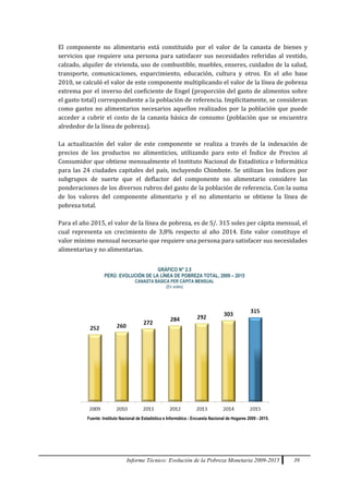 Informe Técnico: Evolución de la Pobreza Monetaria 2009-2015 39
El componente no alimentario está constituido por el valor de la canasta de bienes y
servicios que requiere una persona para satisfacer sus necesidades referidas al vestido,
calzado, alquiler de vivienda, uso de combustible, muebles, enseres, cuidados de la salud,
transporte, comunicaciones, esparcimiento, educación, cultura y otros. En el año base
2010, se calculó el valor de este componente multiplicando el valor de la línea de pobreza
extrema por el inverso del coeficiente de Engel (proporción del gasto de alimentos sobre
el gasto total) correspondiente a la población de referencia. Implícitamente, se consideran
como gastos no alimentarios necesarios aquellos realizados por la población que puede
acceder a cubrir el costo de la canasta básica de consumo (población que se encuentra
alrededor de la línea de pobreza).
La actualización del valor de este componente se realiza a través de la indexación de
precios de los productos no alimenticios, utilizando para esto el Índice de Precios al
Consumidor que obtiene mensualmente el Instituto Nacional de Estadística e Informática
para las 24 ciudades capitales del país, incluyendo Chimbote. Se utilizan los índices por
subgrupos de suerte que el deflactor del componente no alimentario considere las
ponderaciones de los diversos rubros del gasto de la población de referencia. Con la suma
de los valores del componente alimentario y el no alimentario se obtiene la línea de
pobreza total.
Para el año 2015, el valor de la línea de pobreza, es de S/. 315 soles per cápita mensual, el
cual representa un crecimiento de 3,8% respecto al año 2014. Este valor constituye el
valor mínimo mensual necesario que requiere una persona para satisfacer sus necesidades
alimentarias y no alimentarias.
GRÁFICO N° 2.5
PERÚ: EVOLUCIÓN DE LA LÍNEA DE POBREZA TOTAL, 2009 – 2015
CANASTA BÁSICA PER CÁPITA MENSUAL
(En soles)
Fuente: Instituto Nacional de Estadística e Informática - Encuesta Nacional de Hogares 2009 - 2015.
 