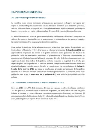 Informe Técnico: Evolución de la Pobreza Monetaria 2009-2015 43
III. POBREZA MONETARIA
3.1 Concepto de pobreza monetaria
Se considera como pobres monetarios a las personas que residen en hogares cuyo gasto per
cápita es insuficiente para adquirir una canasta básica de alimentos y no alimentos (vivienda,
vestido, educación, salud, transporte, etc.). Son pobres extremos aquellas personas que integran
hogares cuyos gastos per cápita están por debajo del costo de la canasta básica de alimentos.
La medición monetaria utiliza el gasto como indicador de bienestar, el cual está compuesto no
solo por las compras sino también por el autoconsumo, el autosuministro, los pagos en especies,
las transferencias de otros hogares y las donaciones públicas.
Para realizar la medición de la pobreza monetaria se estiman tres índices desarrollados por
Foster, Greer y Thorbecke (1984). El primero se refiere a la incidencia de la pobreza (P0), que
representa la proporción de pobres o de pobres extremos como porcentaje del total de la
población. Dicho de otra manera, determina la proporción de la población cuyo consumo se
encuentra por debajo del valor de la línea de pobreza o del valor de la línea de extrema pobreza,
según sea el caso. Esta medida de la pobreza no toma en cuenta la magnitud de la brecha que
separa el gasto de los pobres de la línea de pobreza, tampoco considera la forma como está
distribuido el gasto entre los pobres. Por ello, se complementa con las mediciones de Índice de
brecha de la pobreza (P1), que mide la insuficiencia promedio del consumo de los pobres
respecto de la línea de pobreza, tomando en cuenta la proporción de la población pobre en la
población total y por la severidad de la pobreza (P2), que mide la desigualdad entre los
pobres.
3.1.1 Evolución de la incidencia de la pobreza monetaria al 2015
En el año 2015, el 21,77% de la población del país, que equivale en cifras absolutas a 6 millones
782 mil personas, se encontraban en situación de pobreza, es decir, tenían un nivel de gasto
inferior al costo de la canasta básica de consumo compuesto por alimentos y no alimentos. Al
comparar con el nivel obtenido en el año 2014, la incidencia de la pobreza disminuyó en 1,0%, es
decir, 221 mil personas dejaron de ser pobres en el año 2015.
 