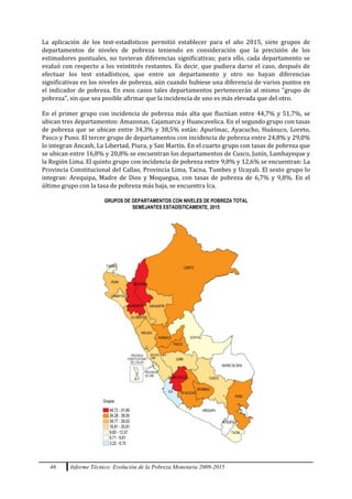 46 Informe Técnico: Evolución de la Pobreza Monetaria 2009-2015
La aplicación de los test-estadísticos permitió establecer para el año 2015, siete grupos de
departamentos de niveles de pobreza teniendo en consideración que la precisión de los
estimadores puntuales, no tuvieran diferencias significativas; para ello, cada departamento se
evaluó con respecto a los veintitrés restantes. Es decir, que pudiera darse el caso, después de
efectuar los test estadísticos, que entre un departamento y otro no hayan diferencias
significativas en los niveles de pobreza, aún cuando hubiese una diferencia de varios puntos en
el indicador de pobreza. En esos casos tales departamentos pertenecerán al mismo "grupo de
pobreza", sin que sea posible afirmar que la incidencia de uno es más elevada que del otro.
En el primer grupo con incidencia de pobreza más alta que fluctúan entre 44,7% y 51,7%, se
ubican tres departamentos: Amazonas, Cajamarca y Huancavelica. En el segundo grupo con tasas
de pobreza que se ubican entre 34,3% y 38,5% están: Apurímac, Ayacucho, Huánuco, Loreto,
Pasco y Puno. El tercer grupo de departamentos con incidencia de pobreza entre 24,8% y 29,0%
lo integran Ancash, La Libertad, Piura, y San Martín. En el cuarto grupo con tasas de pobreza que
se ubican entre 16,8% y 20,8% se encuentran los departamentos de Cusco, Junín, Lambayeque y
la Región Lima. El quinto grupo con incidencia de pobreza entre 9,8% y 12,6% se encuentran: La
Provincia Constitucional del Callao, Provincia Lima, Tacna, Tumbes y Ucayali. El sexto grupo lo
integran: Arequipa, Madre de Dios y Moquegua, con tasas de pobreza de 6,7% y 9,8%. En el
último grupo con la tasa de pobreza más baja, se encuentra Ica.
GRUPOS DE DEPARTAMENTOS CON NIVELES DE POBREZA TOTAL
SEMEJANTES ESTADÍSTICAMENTE, 2015
 
