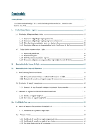 Contenido
Antecedentes....................................................................................................................................................................7
Actualización metodológica de la medición de la pobreza monetaria, teniendo como
Base el año 2010...............................................................................................................................................................................7
I. Evolución del Gasto e Ingreso ........................................................................................................................13
1.1 Evolución del gasto real per cápita ........................................................................................................................13
1.1.1 Evolución del gasto per cápita por deciles...........................................................................................16
1.1.2 Evolución del gasto per cápita por grupos de la canasta...............................................................18
1.1.3 Distribución acumulada del gasto per cápita real.............................................................................20
1.1.4 Evolución del grado de desigualdad del gasto (Coeficiente de Gini)........................................22
1.2 Evolución del ingreso real per cápita...................................................................................................................23
1.2.1 Evolución por deciles.....................................................................................................................................26
1.2.2 Fuentes de ingreso..........................................................................................................................................29
1.2.3 Distribución acumulada del ingreso........................................................................................................31
1.2.4 Evolución del grado de desigualdad del ingreso (Coeficiente de Gini)....................................32
II. Evolución de las Líneas de Pobreza............................................................................................................35
III. Evolución de la Pobreza Monetaria ...........................................................................................................43
3.1 Concepto de pobreza monetaria..............................................................................................................................43
3.1.1 Evolución de la incidencia de la Pobreza Monetaria al 2015.......................................................43
3.1.2 Robustez de las cifras de la pobreza por departamentos ..............................................................45
3.2 Evolución de la pobreza extrema............................................................................................................................48
3.2.1 Robustez de las cifras de la pobreza extrema por departamentos.............................................50
3.3 Medidas de la pobreza que consideran su intensidad...................................................................................51
3.3.1 Brecha de la pobreza (FGT1) .....................................................................................................................51
3.3.2 Severidad de la pobreza (FGT2) ...............................................................................................................52
IV. Perfil de la Pobreza................................................................................................................................................................55
4.1 Perfil de la población por condición de pobreza .............................................................................................55
4.1.1 Incidencia de la pobreza según edad......................................................................................................55
4.2 Pobreza y etnia...............................................................................................................................................................58
4.2.1 Incidencia de la pobreza según lengua materna................................................................................58
4.2.2 Incidencia de la pobreza según origen étnico.....................................................................................60
4.2.3 Localización territorial de los pobres.....................................................................................................61
 