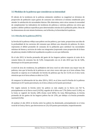 Informe Técnico: Evolución de la Pobreza Monetaria 2009-2015 51
3.3 Medidas de la pobreza que consideran su intensidad
El cálculo de la incidencia de la pobreza solamente establece su magnitud en términos de
proporción de población cuyos gastos de consumo son inferiores al mínimo establecido para
atender la satisfacción de necesidades básicas. Ello determina, entre otras razones la necesidad
de complementar los indicadores de incidencia de pobreza y extrema pobreza con otros que
ayuden a definir políticas específicas para determinados estratos de la población pobre. Otras de
las dimensiones de este mismo fenómeno, son la Brecha y la Severidad de la pobreza.
3.3.1 Brecha de la pobreza (FGT1)
La brecha de la pobreza refleja cuan pobres son los pobres y, por tanto, proporciona una idea de
la profundidad de las carencias del consumo que definen una situación de pobreza. Es decir,
representa el déficit promedio de consumo de la población para satisfacer las necesidades
mínimas de bienes y servicios de todos sus integrantes (expresado como proporción de la línea
de pobreza), donde el déficit de la población no pobre es cero por definición.
En el año 2015, la brecha promedio del gasto de los hogares pobres respecto al costo de la
canasta básica de consumo fue de 5,4%. Comparando con en el año 2014 que fue de 5,8%,
disminuyó en 0,4 punto porcentual.
A nivel de área de residencia, los pobladores del área rural no sólo tienen una mayor tasa de
pobreza, sino que la brecha de la pobreza es casi cinco veces más que en el área urbana. Esta
situación se expresa en el indicador de brecha de pobreza que fue de 13,1% en el área rural,
mientras que en el área urbana se ubicó en 3,1%.
Al comparar la información de los años 2014 y 2015, en el área rural la brecha de la pobreza
disminuyó en 0,7 punto porcentual y en el área urbana en 0,2 punto porcentual.
Por región natural, la brecha entre los pobres es más amplia en la Sierra con 9,0 %,
principalmente en la Sierra rural (14,5%), seguido de la Selva con 7,7% (Selva rural 11,4%), en
la Costa se registró de brecha 2,8% (Costa rural 8,0%). En Lima Metropolitana, la brecha
promedio de los gastos de los hogares pobres fue de 1,9%, por debajo a la brecha promedio
nacional (5,4%).
Al analizar el año 2015, la brecha entre los pobres ha disminuido, principalmente en el área
rural de la Costa y Sierra, que decrecieron en 1,0 y 0,9 puntos porcentuales, respectivamente.
 