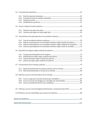 4.3 Características educativas.........................................................................................................................................63
4.3.1 Nivel de educación alcanzado....................................................................................................................63
4.3.2 Promedio de años de estudios alcanzados...........................................................................................64
4.3.3 Asistencia escolar............................................................................................................................................65
4.3.4 Analfabetismo y pobreza..............................................................................................................................67
4.4 Acceso a Seguro de salud y pobreza .....................................................................................................................68
4.4.1 Cobertura de seguro de salud....................................................................................................................68
4.4.2 Cobertura del seguro de salud según tipo............................................................................................69
4.5 Característica de la participación en la actividad económica....................................................................70
4.5.1 Tasa de actividad económica y pobreza................................................................................................70
4.5.2 Pobreza y participación en la actividad económica según tamaño de empresa .................71
4.5.3 Pobreza y participación en la actividad económica según categoría de ocupación...........72
4.5.4 Pobreza y participación en la actividad económica según ramas de actividad...................74
4.6 El perfil de los hogares según condición de pobreza .....................................................................................75
4.6.1 Composición demográfica de los hogares ............................................................................................75
4.6.2 Edad del jefe de hogar según condición de pobreza........................................................................76
4.6.3 Tamaño del hogar según condición de pobreza ................................................................................77
4.6.4 Jefatura de hogar según condición de pobreza..................................................................................78
4.7 Características de la vivienda y pobreza..............................................................................................................79
4.7.1 Material predominante en paredes exteriores de la vivienda.....................................................79
4.7.2 Material predominante en el piso de la vivienda..............................................................................80
4.8 Pobreza y acceso a servicios básicos de la vivienda.......................................................................................82
4.8.1 Acceso al agua para consumo humano por red pública.................................................................82
4.8.2 Acceso al servicio de desagüe por red pública de alcantarillado...............................................83
4.8.3 Acceso al alumbrado eléctrico por red pública..................................................................................85
4.9 Pobreza y acceso a las Tecnologías de Información y Comunicaciones (TIC) ..................................87
4.10 Pobreza y uso de combustibles para cocinar los alimentos.......................................................................88
ANEXO ESTADÍSTICO............................................................................................................................................91
ANEXO METODOLÓGICO ..................................................................................................................................143
 