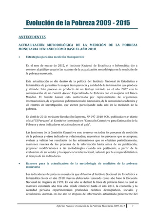 Informe Técnico: Evolución de la Pobreza Monetaria 2009-2015 7
Evolución de la Pobreza 2009 - 2015
ANTECEDENTES
ACTUALIZACIÓN METODOLÓGICA DE LA MEDICIÓN DE LA POBREZA
MONETARIA TENIENDO COMO BASE EL AÑO 2010
 Estrategias para una medición transparente
En el mes de marzo de 2012, el Instituto Nacional de Estadística e Informática dio a
conocer al público usuario las razones de la actualización metodológica en la medición de
la pobreza monetaria.
Esta actualización se dio dentro de la política del Instituto Nacional de Estadística e
Informática de garantizar la mayor transparencia y calidad de la información que produce
y difunde. Este proceso es producto de un trabajo iniciado en el año 2007 con la
conformación de un Comité Asesor Especializado de Pobreza con el auspicio del Banco
Mundial. El Comité Asesor está conformado por representantes de organismos
internacionales, de organismos gubernamentales nacionales, de la comunidad académica y
de centros de investigación, que vienen participando cada año en la medición de la
pobreza.
En abril de 2010, mediante Resolución Suprema, Nº 097-2010-PCM, publicada en el diario
oficial “El Peruano”, el Comité se constituyó en “Comisión Consultiva para Estimación de la
Pobreza y otros indicadores relacionados en el país”.
Las funciones de la Comisión Consultiva son: asesorar en todos los procesos de medición
de la pobreza y otros indicadores relacionados; supervisar los procesos que se adopten;
evaluar y validar los resultados de las estimaciones que se efectúen periódicamente;
mantener reserva de los procesos de la información hasta antes de su publicación;
proponer modificaciones a las metodologías cuando sea pertinente, a partir de la
evaluación de su validez y la experiencia internacional, velando por la comparabilidad en
el tiempo de los indicadores.
 Razones para la actualización de la metodología de medición de la pobreza
monetaria
Los indicadores de pobreza monetaria que difundió el Instituto Nacional de Estadística e
Informática hasta el año 2010, fueron elaborados teniendo como año base la Encuesta
Nacional de Hogares de 1997. En ese año se definió la línea de pobreza base, la cual se
mantuvo constante año tras año. Desde entonces hasta el año 2010, la economía y la
sociedad peruana experimentaron profundos cambios demográficos, sociales y
económicos. Además, en ese año se dispuso de información actualizada proveniente del
 