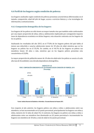 Informe Técnico: Evolución de la Pobreza Monetaria 2009-2015 75
4.6 Perfil de los hogares según condición de pobreza
Los hogares analizados según condición de pobreza presentan características diferenciadas en el
tamaño, composición, edad del jefe de hogar, acceso a servicios básicos y a las tecnologías de
información y comunicaciones.
4.6.1 Composición demográfica de los hogares
Los hogares de los pobres no sólo tienen un mayor tamaño sino que también están conformados
por una mayor proporción de niñas, niños y adolescentes implicando por consiguiente mayores
tasas de dependencia económica en dichos hogares; esta situación contrasta con los hogares de
los no pobres.
Analizando los resultados del año 2015, en el 77,0% de los hogares pobres del país había al
menos una niña/niño o una/un adolescente menor de 18 años de edad, mientras que en los
hogares no pobres fue en el 55,3%. En cambio, en el 44,7% de los hogares no pobres sus
miembros tienen 18 años o más, mientras que en los hogares pobres presentan esta
característica el 23,0%.
La mayor proporción de población menor de 18 años de edad entre los pobres se asocia a la aún
alta tasa de fecundidad y una elevada dependencia demográfica.
GRÁFICO Nº 4.16
PERÚ: COMPOSICIÓN DEMOGRÁFICA DE LOS HOGARES SEGÚN CONDICIÓN DE POBREZA, 2015
(Porcentaje)
Con respecto al año anterior, los hogares pobres con niñas y niños o adolescentes entre sus
miembros, se han incrementado en 0,3 punto porcentual, principalmente los hogares con niñas y
niños, menores de 12 años de edad. Por el contrario, los hogares no pobres con niñas y niños o
adolescentes entre sus miembros han disminuido en 0,2 punto porcentual e incrementado los
hogares con miembros de 18 años y más de edad en 0,2 punto porcentual.
Fuente: Instituto Nacional de Estadística e Informática - Encuesta Nacional de Hogares 2015.
 