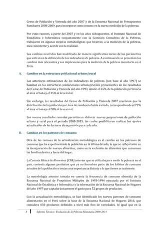 8 Informe Técnico: Evolución de la Pobreza Monetaria 2009-2015
Censo de Población y Vivienda del año 2007 y de la Encuesta Nacional de Presupuestos
Familiares 2008-2009, para incorporar como insumo en la nueva medición de la pobreza.
Por estas razones, a partir del 2007 y en los años subsiguientes, el Instituto Nacional de
Estadística e Informática conjuntamente con la Comisión Consultiva de la Pobreza,
trabajaron en algunas mejoras metodológicas que hicieran, a la medición de la pobreza,
más consistente y acorde con la realidad.
Los cambios ocurridos han modificado de manera significativa varios de los parámetros
que entran en la definición de los indicadores de pobreza. A continuación se presentan los
cambios más relevantes y sus implicancias para la medición de la pobreza monetaria en el
Perú.
A. Cambios en la estructura poblacional urbano/rural
Las anteriores estimaciones de los indicadores de pobreza (con base al año 1997) se
basaban en las estructuras poblacionales urbano/rurales provenientes de los resultados
del Censo de Población y Vivienda del año 1993, donde el 65% de la población pertenecía
al área urbana y el 35% al área rural.
Sin embargo, los resultados del Censo de Población y Vivienda 2007 revelaron que la
distribución de la población por área de residencia había variado, correspondiendo el 72%
al área urbana y el 28% al área rural.
Los nuevos resultados censales permitieron elaborar nuevas proyecciones de población
urbana y rural para el periodo 2000-2015, las cuales posibilitaron realizar los ajustes
actualizados de los factores de expansión para cada año.
B. Cambios en los patrones de consumo
Otra de las razones de la actualización metodológica es el cambio en los patrones de
consumo que ha experimentado la población en la última década, lo que se refleja tanto en
la incorporación de nuevos alimentos, como en la exclusión de alimentos que consumen
las familias dentro y fuera del hogar.
La Canasta Básica de Alimentos (CBA) anterior que se utilizaba para medir la pobreza en el
país, contenía algunos productos que ya no formaban parte de los hábitos de consumo
actuales de la población o tenían una importancia distinta a la que tienen actualmente.
La metodología anterior tomaba en cuenta la frecuencia de consumo obtenida de la
Encuesta Nacional de Propósitos Múltiples de 1993-1994 ejecutada por el Instituto
Nacional de Estadística e Informática y la información de la Encuesta Nacional de Hogares
del año 1997 que captaba únicamente el gasto para 52 grupos de productos.
Con la actualización metodológica, se han identificado los nuevos patrones de consumo
alimentarios en el Perú sobre la base de la Encuesta Nacional de Hogares 2010, que
considera 650 productos definidos a nivel más fino de variedades. Al igual que en la
 