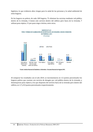 84 Informe Técnico: Evolución de la Pobreza Monetaria 2009-2015
higiénico, lo que evidencia altos riesgos para la salud de las personas y la salud ambiental de
estos hogares.
En los hogares no pobres, de cada 100 hogares, 71 eliminan las excretas mediante red pública
dentro de la vivienda, 4 tienen este servicio dentro del edificio pero fuera de la vivienda, 7
utilizan pozo séptico, 11 por pozo ciego o letrina, entre otros.
GRÁFICO Nº 4.21
PERÚ: FORMAS DE ELIMINACIÓN DE EXCRETAS DE LOS HOGARES, SEGÚN CONDICIÓN
DE POBREZA, 2015
(Porcentaje)
Fuente: Instituto Nacional de Estadística e Informática - Encuesta Nacional de Hogares 2015.
Al comparar los resultados con el año 2014, se incrementaron en 1,5 puntos porcentuales los
hogares pobres que cuentan con servicio de desagüe por red pública dentro de la vivienda, y
disminuyeron pozo séptico y los que disponen del servicio fuera de la vivienda pero dentro del
edificio, en 1,7 y 0,5 puntos porcentuales respectivamente.
 