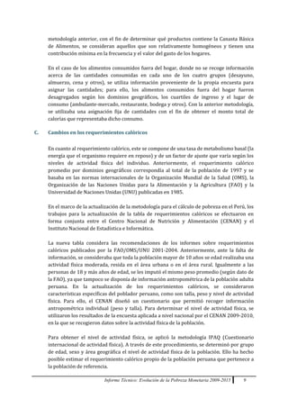 Informe Técnico: Evolución de la Pobreza Monetaria 2009-2015 9
metodología anterior, con el fin de determinar qué productos contiene la Canasta Básica
de Alimentos, se consideran aquellos que son relativamente homogéneos y tienen una
contribución mínima en la frecuencia y el valor del gasto de los hogares.
En el caso de los alimentos consumidos fuera del hogar, donde no se recoge información
acerca de las cantidades consumidas en cada uno de los cuatro grupos (desayuno,
almuerzo, cena y otros), se utiliza información proveniente de la propia encuesta para
asignar las cantidades; para ello, los alimentos consumidos fuera del hogar fueron
desagregados según los dominios geográficos, los cuartiles de ingreso y el lugar de
consumo (ambulante-mercado, restaurante, bodega y otros). Con la anterior metodología,
se utilizaba una asignación fija de cantidades con el fin de obtener el monto total de
calorías que representaba dicho consumo.
C. Cambios en los requerimientos calóricos
En cuanto al requerimiento calórico, este se compone de una tasa de metabolismo basal (la
energía que el organismo requiere en reposo) y de un factor de ajuste que varía según los
niveles de actividad física del individuo. Anteriormente, el requerimiento calórico
promedio por dominios geográficos correspondía al total de la población de 1997 y se
basaba en las normas internacionales de la Organización Mundial de la Salud (OMS), la
Organización de las Naciones Unidas para la Alimentación y la Agricultura (FAO) y la
Universidad de Naciones Unidas (UNU) publicadas en 1985.
En el marco de la actualización de la metodología para el cálculo de pobreza en el Perú, los
trabajos para la actualización de la tabla de requerimientos calóricos se efectuaron en
forma conjunta entre el Centro Nacional de Nutrición y Alimentación (CENAN) y el
Instituto Nacional de Estadística e Informática.
La nueva tabla considera las recomendaciones de los informes sobre requerimientos
calóricos publicados por la FAO/OMS/UNU 2001-2004. Anteriormente, ante la falta de
información, se consideraba que toda la población mayor de 10 años se edad realizaba una
actividad física moderada, resida en el área urbana o en el área rural. Igualmente a las
personas de 18 y más años de edad, se les imputó el mismo peso promedio (según dato de
la FAO), ya que tampoco se disponía de información antropométrica de la población adulta
peruana. En la actualización de los requerimientos calóricos, se consideraron
características específicas del poblador peruano, como son talla, peso y nivel de actividad
física. Para ello, el CENAN diseñó un cuestionario que permitió recoger información
antropométrica individual (peso y talla). Para determinar el nivel de actividad física, se
utilizaron los resultados de la encuesta aplicada a nivel nacional por el CENAN 2009-2010,
en la que se recogieron datos sobre la actividad física de la población.
Para obtener el nivel de actividad física, se aplicó la metodología IPAQ (Cuestionario
internacional de actividad física). A través de este procedimiento, se determinó por grupo
de edad, sexo y área geográfica el nivel de actividad física de la población. Ello ha hecho
posible estimar el requerimiento calórico propio de la población peruana que pertenece a
la población de referencia.
 