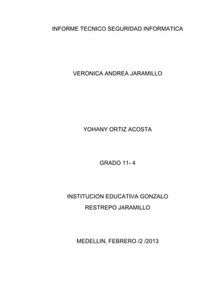 INFORME TECNICO SEGURIDAD INFORMATICA

VERONICA ANDREA JARAMILLO

YOHANY ORTIZ ACOSTA

GRADO 11- 4

INSTITUCION EDUCATIVA GONZALO
RESTREPO JARAMILLO

MEDELLIN, FEBRERO /2 /2013

 