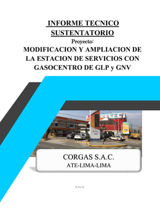 INFORME TECNICO
SUSTENTATORIO
Proyecto:
MODIFICACION Y AMPLIACION DE
LA ESTACION DE SERVICIOS CON
GASOCENTRO DE GLP y GNV
CORGAS S.A.C.
ATE-LIMA-LIMA
2019
 