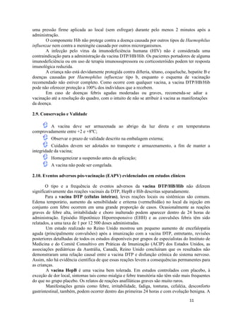 uma pressão firme aplicada ao local (sem esfregar) durante pelo menos 2 minutos após a
administração.
O componente Hib não protege contra a doença causada por outros tipos de Haemophilus
influenzae nem contra a meningite causada por outros microrganismos.
A infecção pelo vírus da imunodeficiência humana (HIV) não é considerada uma
contraindicação para a administração da vacina DTP/HB/Hib. Os pacientes portadores de alguma
imunodeficiência ou em uso de terapia imunossupressora ou corticosteróides podem ter resposta
imunológica reduzida.
A criança não está devidamente protegida contra difteria, tétano, coqueluche, hepatite B e
doenças causadas por Haemophilus influenzae tipo b, enquanto o esquema de vacinação
recomendado não estiver completo. Como ocorre com qualquer vacina, a vacina DTP/HB/Hib
pode não oferecer proteção a 100% dos indivíduos que a recebem.
Em caso de doenças febris agudas moderadas ou graves, recomenda-se adiar a
vacinação até a resolução do quadro, com o intuito de não se atribuir à vacina as manifestações
da doença.
2.9. Conservação e Validade
A vacina deve ser armazenada ao abrigo da luz direta e em temperaturas
comprovadamente entre +2 e +8ºC;
Observar o prazo de validade descrito na embalagem externa;
Cuidados devem ser adotados no transporte e armazenamento, a fim de manter a
integridade da vacina;
Homogeneizar a suspensão antes da aplicação;
A vacina não pode ser congelada.
2.10. Eventos adversos pós-vacinação (EAPV) evidenciados em estudos clínicos
O tipo e a frequência de eventos adversos da vacina DTP/HB/Hib não diferem
significativamente das reações vacinais da DTP, HepB e Hib descritas separadamente.
Para a vacina DTP (células inteiras), leves reações locais ou sistêmicas são comuns.
Edema temporário, aumento da sensibilidade e eritema (vermelhidão) no local da injeção em
conjunto com febre ocorrem em uma grande proporção de casos. Ocasionalmente as reações
graves de febre alta, irritabilidade e choro inalterado podem aparecer dentro de 24 horas de
administração. Episódio Hipotônico Hiporresponsivo (EHH) e as convulsões febris têm sido
relatados, a uma taxa de 1 por 12 500 doses administradas.
Um estudo realizado no Reino Unido mostrou um pequeno aumento de encefalopatia
aguda (principalmente convulsões) após a imunização com a vacina DTP, entretanto, revisões
posteriores detalhadas de todos os estudos disponíveis por grupos de especialistas do Instituto de
Medicina e do Comitê Consultivo em Práticas de Imunização (ACIP) dos Estados Unidos, as
associações pediátricas da Austrália, Canadá, Reino Unido concluíram que os resultados não
demonstraram uma relação causal entre a vacina DTP e disfunção crônica do sistema nervoso.
Assim, não há evidência científica de que essas reações levem a consequências permanentes para
as crianças.
A vacina HepB é uma vacina bem tolerada. Em estudos controlados com placebo, à
exceção de dor local, sintomas tais como mialgia e febre transitória não têm sido mais frequentes
do que no grupo placebo. Os relatos de reações anafiláticas graves são muito raros.
Manifestações gerais como febre, irritabilidade, fadiga, tonturas, cefaléia, desconforto
gastrintestinal, também, podem ocorrer dentro das primeiras 24 horas e com evolução benigna. A
11

 